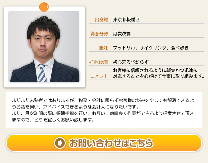 出身地：東京都板橋区 得意分野：月次決算 趣味：フットサル、サイクリング、食べ歩き、好きな言葉：初心忘るべからず コメント：お客様に信頼されるように誠実かつ迅速に対応することを心がけて仕事に取り組みます。　まだまだ未熟者ではありますが、税務・会計に限らずお客様の悩みを少しでも解消できるようお話を伺い、アドバイスできるような会計人になりたいです。また、月次訪問の際に帳簿指導を行い、お互いに効率良く作業ができるよう提案させて頂きますので、どうぞ宜しくお願い致します。