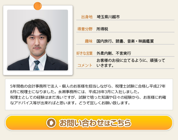 出身地：埼玉県川越市 得意分野：所得税 趣味：国内旅行、読書、音楽・映画鑑賞 コメント：お客様のお役に立てるように、頑張っていきます。　5年間他の会計事務所で法人・個人のお客様を担当しながら、税理士試験に合格し平成27年8月に税理士になりました。永瀬事務所には、平成28年3月に入社しました。税理士としての経験はまだ浅いですが、試験で培った知識や日々の経験から、お客様に的確なアドバイス等が出来ればと思います。どうぞ宜しくお願い致します。