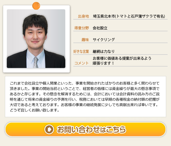 出身地：埼玉県北本市（トマトと石戸蒲ザクラで有名） 得意分野：会社設立 趣味：サイクリング 好きな言葉：継続は力なり コメント：お客様に価値ある提案が出来るよう頑張ります！　これまで会社設立や個人事業といった、事業を開始されたばかりのお客様と多く関わらせて頂きました。事業の開始当初ということで、経営者の皆様には資金繰りが最大の懸念事項であるかと存じます。その懸念を解消するには、会計においては会計資料の読み方のご説明を通じて将来の資金繰りの予測を行い、税務においては早期の各種税金の納付額の把握が大切であると考えております。お客様の事業の継続発展に少しでも貢献出来れば幸いです。どうぞ宜しくお願い致します。